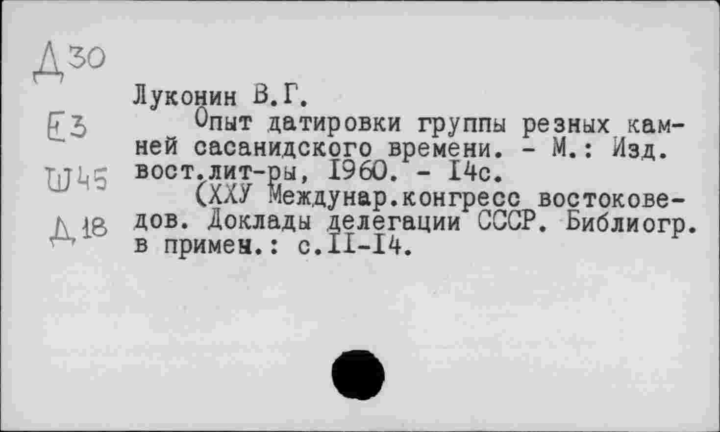 ﻿ДЗО
Луконин В.Г.
РЗ Опыт датировки группы резных камней сасанидского времени. - М.: Изд. вост.лит-ры, I960. - 14с.
(ХХУ междунар.конгресс востокове-к jo дов. Доклады делегации СССР. Библиогр.
' в примен.: с.11-14.